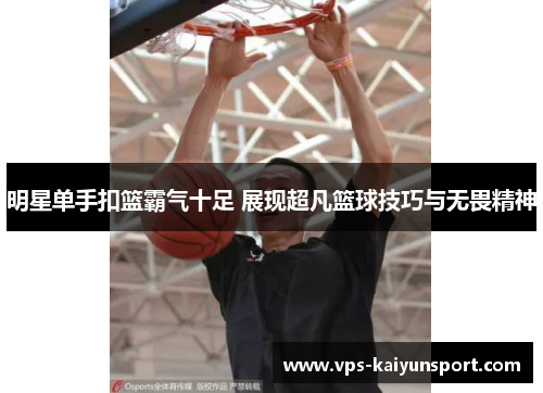 明星单手扣篮霸气十足 展现超凡篮球技巧与无畏精神