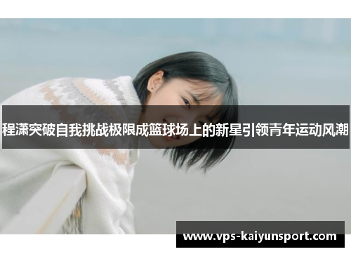 程潇突破自我挑战极限成篮球场上的新星引领青年运动风潮