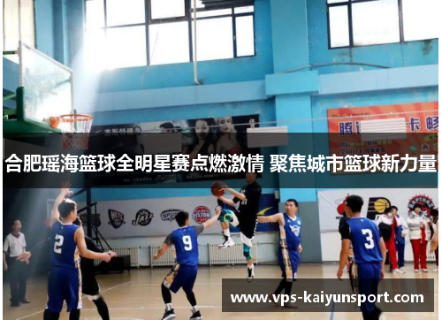 合肥瑶海篮球全明星赛点燃激情 聚焦城市篮球新力量
